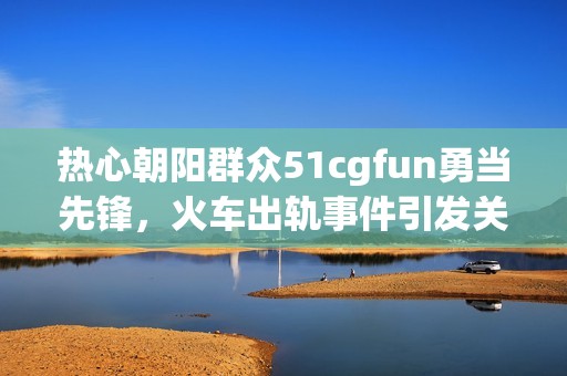 热心朝阳群众51cgfun勇当先锋，火车出轨事件引发关注