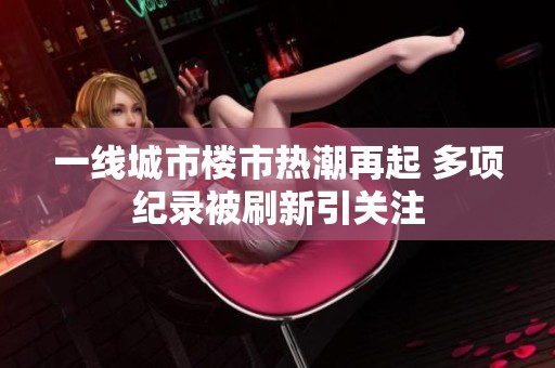 一线城市楼市热潮再起 多项纪录被刷新引关注