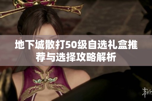 地下城散打50级自选礼盒推荐与选择攻略解析