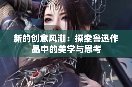 新的创意风潮：探索鲁迅作品中的美学与思考