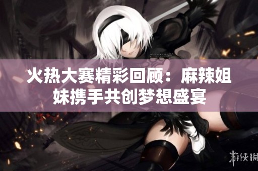 火热大赛精彩回顾：麻辣姐妹携手共创梦想盛宴