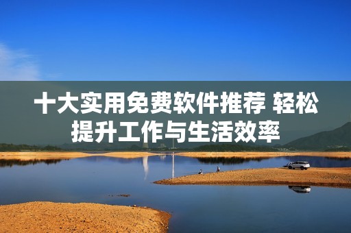 十大实用免费软件推荐 轻松提升工作与生活效率