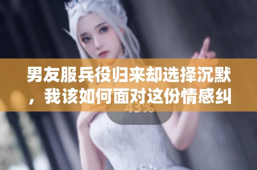 男友服兵役归来却选择沉默，我该如何面对这份情感纠葛
