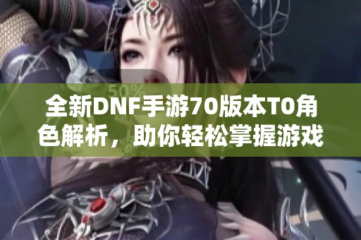 全新DNF手游70版本T0角色解析，助你轻松掌握游戏深度体验