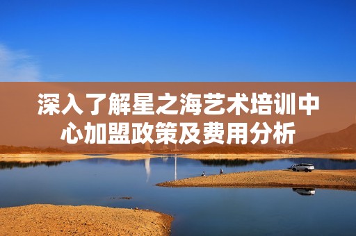 深入了解星之海艺术培训中心加盟政策及费用分析
