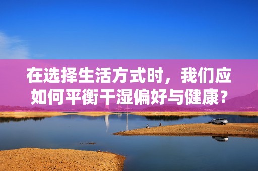 在选择生活方式时，我们应如何平衡干湿偏好与健康？