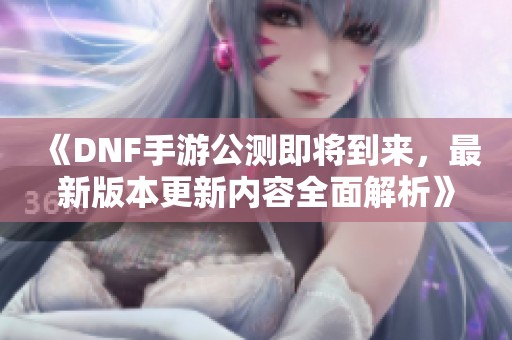《DNF手游公测即将到来，最新版本更新内容全面解析》