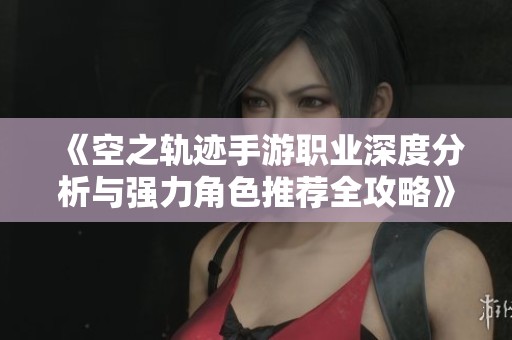 《空之轨迹手游职业深度分析与强力角色推荐全攻略》