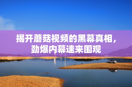 揭开蘑菇视频的黑幕真相，劲爆内幕速来围观