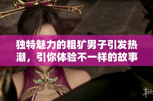 独特魅力的粗犷男子引发热潮，引你体验不一样的故事