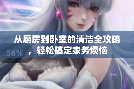 从厨房到卧室的清洁全攻略，轻松搞定家务烦恼
