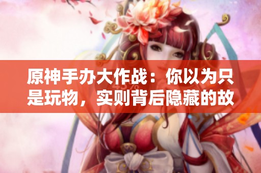 原神手办大作战：你以为只是玩物，实则背后隐藏的故事