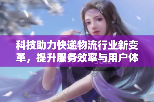 科技助力快递物流行业新变革，提升服务效率与用户体验