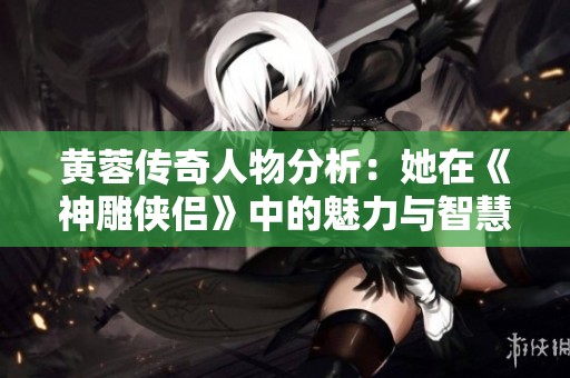 黄蓉传奇人物分析：她在《神雕侠侣》中的魅力与智慧