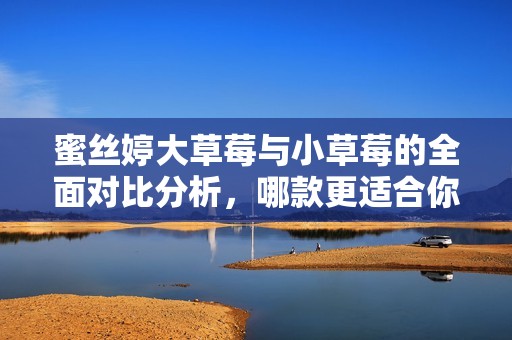 蜜丝婷大草莓与小草莓的全面对比分析，哪款更适合你