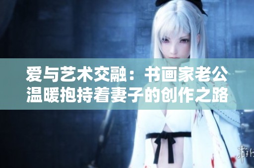 爱与艺术交融：书画家老公温暖抱持着妻子的创作之路