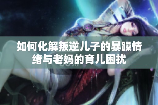 如何化解叛逆儿子的暴躁情绪与老妈的育儿困扰