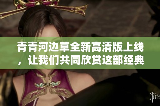 青青河边草全新高清版上线，让我们共同欣赏这部经典佳作