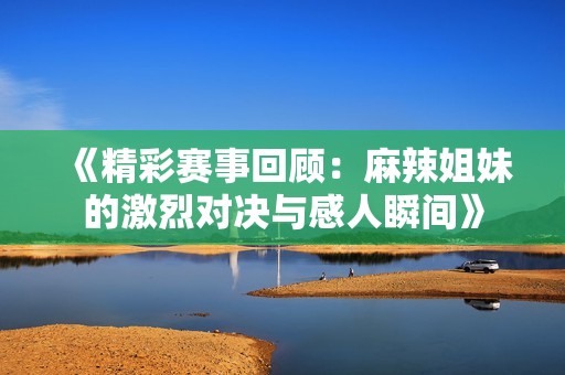 《精彩赛事回顾：麻辣姐妹的激烈对决与感人瞬间》
