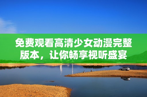免费观看高清少女动漫完整版本，让你畅享视听盛宴