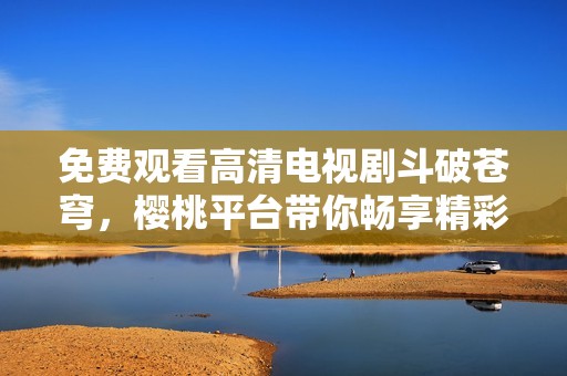 免费观看高清电视剧斗破苍穹，樱桃平台带你畅享精彩剧情