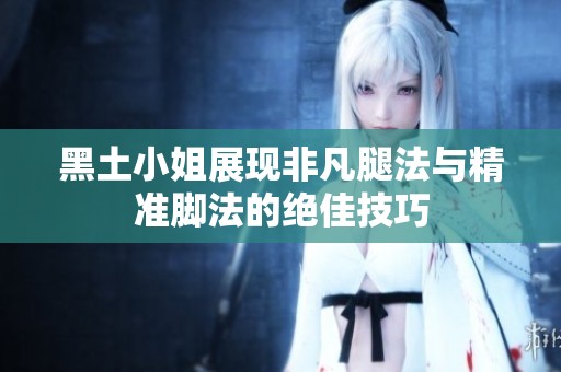 黑土小姐展现非凡腿法与精准脚法的绝佳技巧