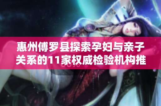 惠州傅罗县探索孕妇与亲子关系的11家权威检验机构推荐