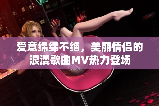爱意绵绵不绝，美丽情侣的浪漫歌曲MV热力登场