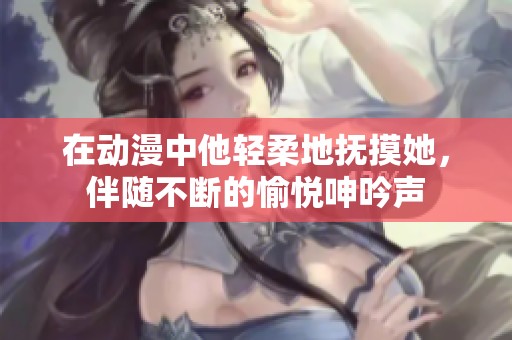 在动漫中他轻柔地抚摸她，伴随不断的愉悦呻吟声