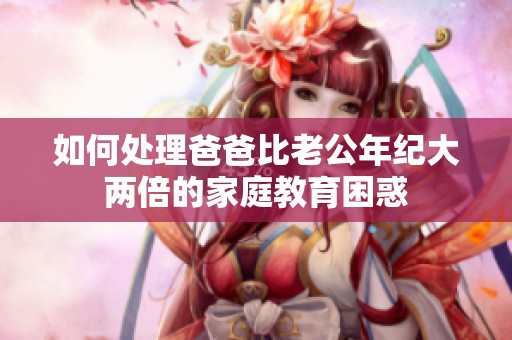 如何处理爸爸比老公年纪大两倍的家庭教育困惑