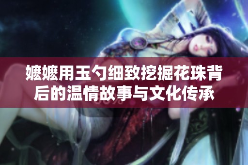 嬷嬷用玉勺细致挖掘花珠背后的温情故事与文化传承
