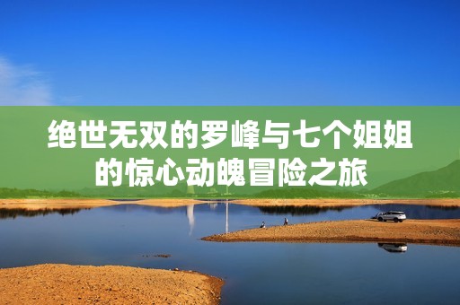 绝世无双的罗峰与七个姐姐的惊心动魄冒险之旅