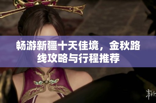 畅游新疆十天佳境，金秋路线攻略与行程推荐