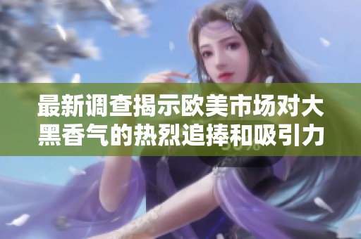 最新调查揭示欧美市场对大黑香气的热烈追捧和吸引力