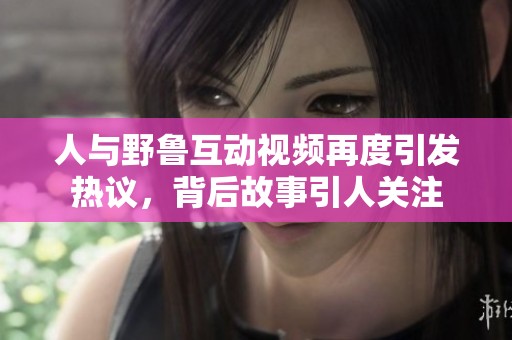 人与野鲁互动视频再度引发热议，背后故事引人关注