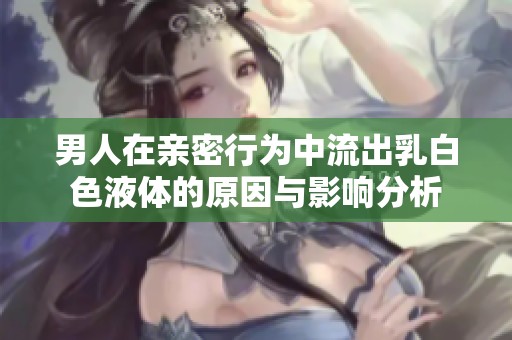 男人在亲密行为中流出乳白色液体的原因与影响分析