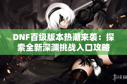 DNF百级版本热潮来袭：探索全新深渊挑战入口攻略
