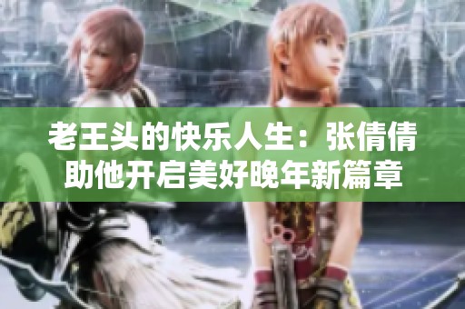 老王头的快乐人生：张倩倩助他开启美好晚年新篇章