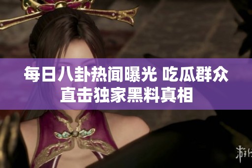 每日八卦热闻曝光 吃瓜群众直击独家黑料真相