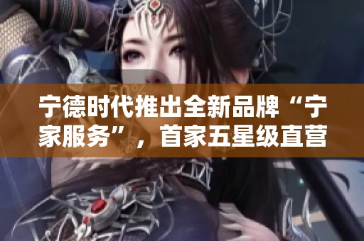 宁德时代推出全新品牌“宁家服务”，首家五星级直营体验店正式开业