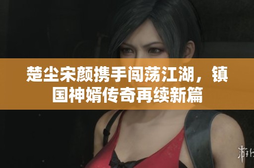 楚尘宋颜携手闯荡江湖，镇国神婿传奇再续新篇