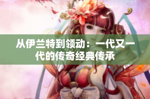 从伊兰特到领动：一代又一代的传奇经典传承