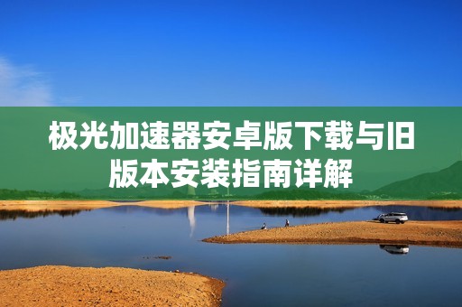 极光加速器安卓版下载与旧版本安装指南详解
