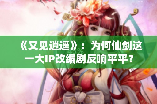 《又见逍遥》：为何仙剑这一大IP改编剧反响平平？