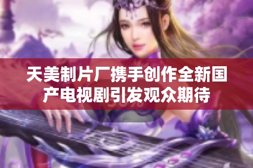 天美制片厂携手创作全新国产电视剧引发观众期待