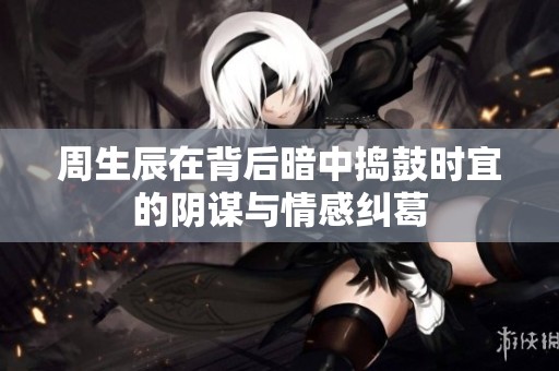周生辰在背后暗中捣鼓时宜的阴谋与情感纠葛