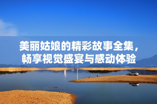 美丽姑娘的精彩故事全集，畅享视觉盛宴与感动体验