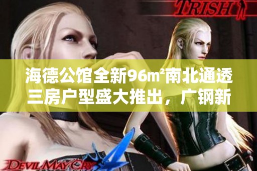 海德公馆全新96㎡南北通透三房户型盛大推出，广钢新城再添传奇新作