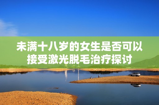 未满十八岁的女生是否可以接受激光脱毛治疗探讨