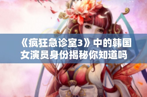 《疯狂急诊室3》中的韩国女演员身份揭秘你知道吗
